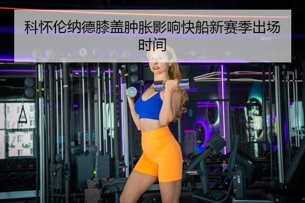 科怀伦纳德膝盖肿胀影响快船新赛季出场时间